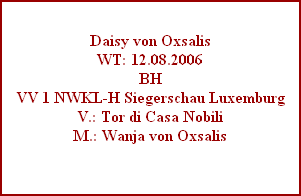 Daisy von Oxsalis
WT: 12.08.2006
BH
VV 1 NWKL-H Siegerschau Luxemburg
V.: Tor di Casa Nobili
M.: Wanja von Oxsalis
