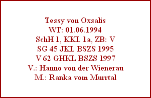 Tessy von Oxsalis
WT: 01.06.1994
SchH 1, KKL 1a, ZB: V
SG 45 JKL BSZS 1995
V 62 GHKL BSZS 1997
V.: Hanno von der Wienerau
M.: Ranka vom Murrtal