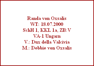 Randa von Oxsalis
WT: 18.07.2000
SchH 1, KKL 1a, ZB:V
VA-1 Ungarn
V.: Dux della Valcivia
M.: Debbie von Oxsalis